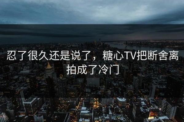 忍了很久还是说了，糖心TV把断舍离拍成了冷门