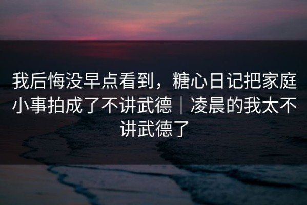 我后悔没早点看到，糖心日记把家庭小事拍成了不讲武德｜凌晨的我太不讲武德了