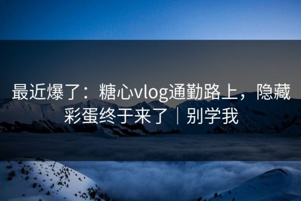 最近爆了：糖心vlog通勤路上，隐藏彩蛋终于来了｜别学我