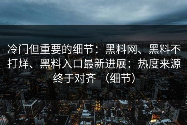 冷门但重要的细节：黑料网、黑料不打烊、黑料入口最新进展：热度来源终于对齐 （细节）
