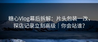 糖心Vlog幕后拆解：片头包装一改，探店记录立刻高级｜你会站谁？