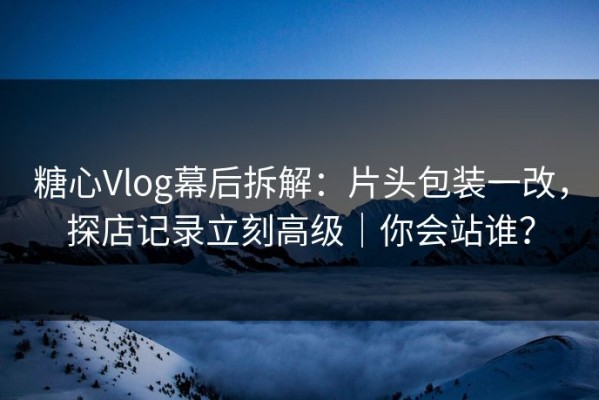 糖心Vlog幕后拆解：片头包装一改，探店记录立刻高级｜你会站谁？