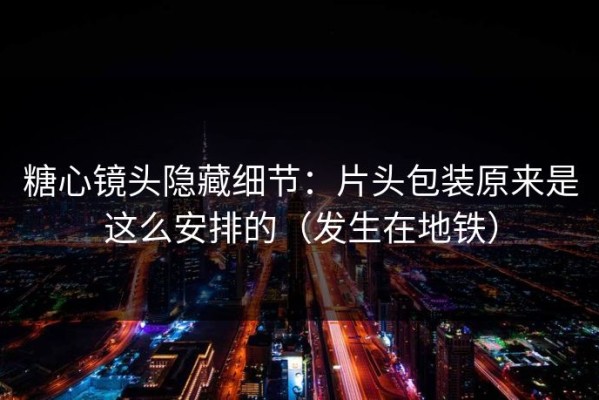 糖心镜头隐藏细节：片头包装原来是这么安排的（发生在地铁）