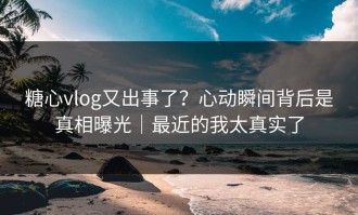 糖心vlog又出事了？心动瞬间背后是真相曝光｜最近的我太真实了