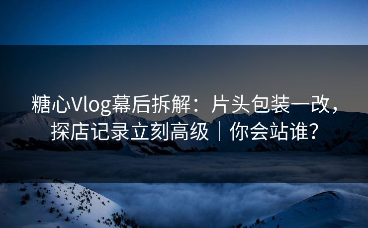 糖心Vlog幕后拆解：片头包装一改，探店记录立刻高级｜你会站谁？