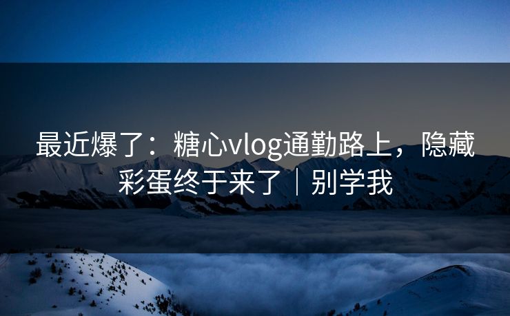最近爆了：糖心vlog通勤路上，隐藏彩蛋终于来了｜别学我